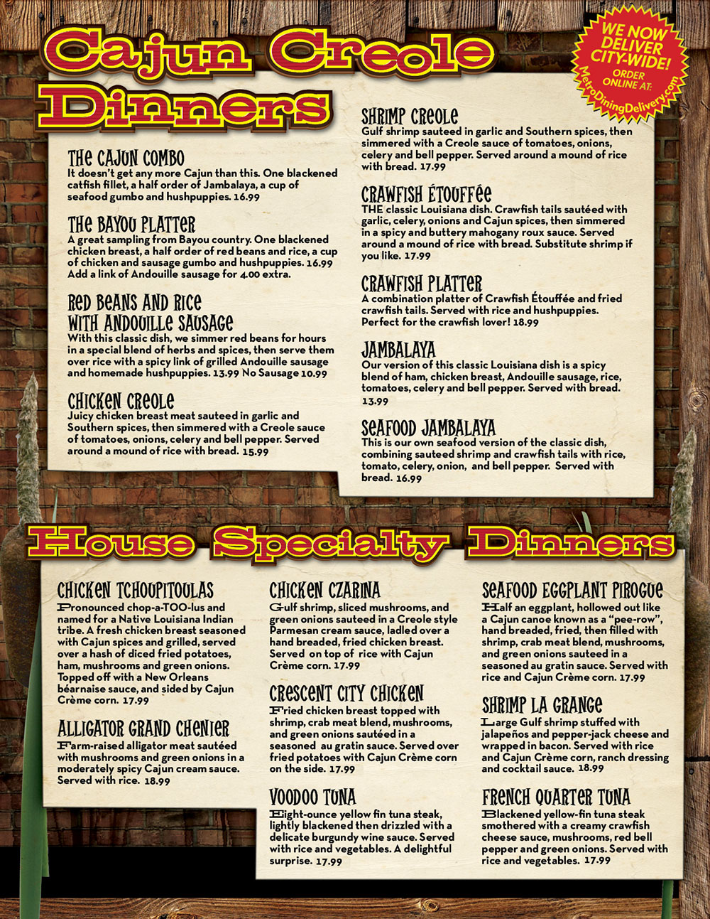 Traditional Cajun Creole Dinners
Traditional Cajun Creole Dinners
Back to Top
The Cajun Combo
14.99
It doesn't get anymore Cajun than this. One blackened catfish fillet, a half order of jambalaya, a cup of seafood gumbo and hushpuppies.
The Bayou Platter
14.99
A great sampling from Bayou country. One blackened chicken breast, a half order of red beans and rice, a cup of chicken and sausage gumbo and hushpuppies. Add a grilled Andouille sausage link for $4.00 extra.
Red Beans and Rice w/Andouille Sausage
10.99
With this classic dish, we simmer red beans for hours in a special blend of herbs and spices, then serve them over rice with a spicy link of grilled andouille sausage and homemade hushpuppies.
No Sausage 8.99
Shrimp Creole
14.99
Gulf shrimp sauteed in garlic and Creole spices, then simmered with a Creole sauce of tomatoes, onions, celery and bell pepper. Served around a mound of rice with French bread. Substitute Crawfish if you like.
Chicken Creole
13.99
Juicy chicken breast meat sautéed in garlic and Creole spices, then simmered with a Creole sauce of tomatoes, onions, celery and bell pepper. Served around a mound of dirty rice with French bread.
Crawfish Etouffee
14.99
THE classic Louisiana dish. Crawfish tails sauteed with garlic, celery, onions and Cajun spices, then simmered in a spicy and buttery mahogany roux sauce. Served around a mound of rice with French bread. Substitute Shrimp if you like.
Crawfish Platter
16.99
A combination platter of crawfish etouffee and fried crawfish tails. Served with rice and hushpuppies. Perfect for the crawfish lover!
Jambalaya
10.99
Our version of this classic Louisiana dish is a spicy blend of ham, chicken breast, andouille sausage, rice, tomatoes, celery and bell pepper.
Seafood Jambalaya
14.99
This is our own seafood version of the classic dish, combining sautéed shrimp and crawfish tails with rice, tomato, celery, onion, and bell pepper. Served with French bread.
  House Specialty Dinners
Back to Top
Chicken Tchoupitoulas
14.99
Pronounced chop-a-TOO-lus and named for a Native Louisiana Indian tribe. A fresh chicken breast seasoned with Cajun spices and grilled, served over a hash of diced fried potatoes, ham, mushrooms and green onions. Topped off with a New Orleans BÃ©arnaise Sauce. Served with veggies and French bread.
Alligator Grand Chenier
15.99
Farm-raised alligator meat sautéed with mushrooms and green onions in a mildly spicy Cajun cream sauce. Served around a mound of rice.
Chicken Czarina
14.99
Medium gulf shrimp, sliced mushrooms, and green onions sautéed in a Creole style Parmesan cream sauce, ladled over a hand breaded, fried chicken breast. Served atop rice with vegetables.
Cresent City Chicken
14.99
Hand breaded chicken breast fried to a golden brown, topped with seasoned Au Gratin seafood sauce made with crabmeat, shrimp, mushrooms and green onions. Served with fried potatoes and vegetables.
Voodoo Tuna
13.99
Eight-ounce yellow fin tuna steak, lightly blackened then drizzled with a delicate burgundy wine sauce. Served with rice and vegetables. A delightful surprise.
Seafood Eggplant Pirogue
15.99
Half an eggplant, hollowed out like a Cajun canoe known as a 'pee-row', hand breaded, fried, then filled with shrimp, crab meat, mushrooms, and green onions sautéed in a seasoned au gratin sauce. Served with rice and vegetables.
Shrimp La Grange
16.99
A Texas specialty. Large Gulf shrimp stuffed with jalapenos and pepper-jack cheese and wrapped in bacon. Served with rice, vegetables, Ranch dressing and cocktail sauce.
French Quarter Tuna
15.99
Blackened yellow-fin tuna steak smothered with a creamy crawfish cheese sauce, mushrooms, red bell pepper and green onions. Served with rice and vegetables.