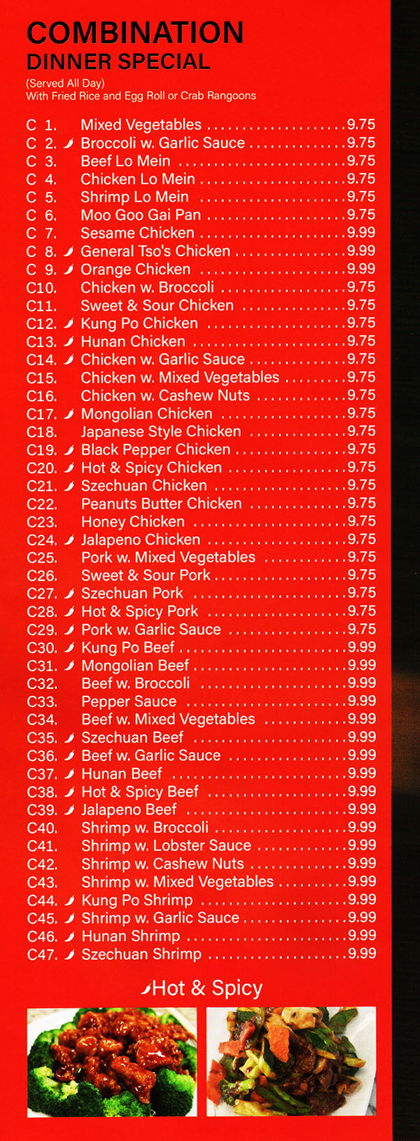 China Garden Chinese Restaurant Menu Page 4
COMBINATION DINNER SPECIAL
Served All Day
with Fried Rice or White Rice and Egg Roll or Crab Rangoons
C 1. Mixed Vegetable  $7.75
C 2. Chicken Chow Me in  $7.75
C 3. Shrimp Chow Mein $7.75
C 4. Chicken Lo Me in $7.75
C 5. Shrimp Lo Mein $7.75
C 6. Moo Goo Gai Pan $7.75
C 7. Sesame Chicken  $8.25
C 8. **General Tso's Chicken $8.25
C 9. Orange Chicken $8.25
C10. Chicken w. Broccoli $7.75
C11. Sweet & Sour Chicken $7.75
C12. **Kung Po Chicken  $7.75
C13. **Hunan Chicken  $7.75
C14. **Chicken w. Garlic Sauce $7.75
C15. Chicken w. Mixed Vegetable  $7.75
C16. Chicken w. Cashew Nuts. $7.75
C17. Mongolian Chicken $7.75
C18. Japanese Style Chicken $7.75
C19. **Black Pepper Chicken  $7.75
C20. **Hot & Spicy BBQ Chicken  $7.75
C21. Bang Bang Chicken  $7.75
C22. Peanuts Butter Chicken $7.75
C23. Pork w. Mixed Vegetable $7.75
C24. Sweet & Sour Pork  $7.75
C25. **Szechuan Shredded Pork  $7.75
C26. **Hot & Spicy Shredded Pork  $7.75
C27. **Shredded Pork w. Garlic Sauce $7.75
C28. **Kung Po Beef $7.75
C29. Mongolian Beef  $7.75
C30. Beef w. Broccoli $7.75
C31. Pepper Steak $7.75
C32. Beef w. Mixed Vegetable $7.75
C33. **Beef w. Garlic Sauce  $7.75
C34. **Hunan Beef  $7.75
C35. **Hot & Spicy Beef  $7.75
C36. Shrimp w. Broccoli  $7.75
C37. Shrimp w. Lobster Sauce $8.25
C38. Shrimp w. Cashew Nuts $8.25
C39. Shrimp w. Mixed Vegetable $8.25
C40. **Kung Po Shrimp v
C41. **Shrimp w. Garlic Sauce  $8.25
C42. **Hunan Shrimp  $8.25
C43. **Szechuan Shrimp $8.25
**Hot & Spicy
Menu Provided By: Metro Dining Delivery www.MetroDiningDelivery.com 402-474-7335