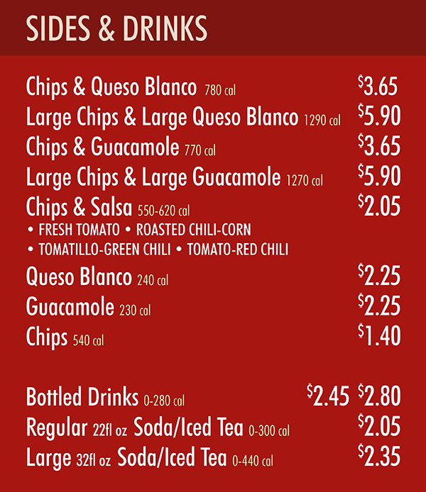 Chipotle Menu Easr Menu Lincoln Ne Pg 3
SIDES & DRINKS
Chips & Queso Blanco 780 cal (serves 2) $3.65
Large Chips & Large Queso Blanco 1290 cal (serves 3) $5.90
Chips & Guacamole 770 cal (serves 2) $3.65
Large Chips & Large Guacamole 1270 cal (serves 3) $5.90
Chips & Salsa 550-620 cal (serves 2) $2.05
• FRESH TOMATO • ROASTED CHILI-CORN
• TOMATILLO-GREEN CHILI • TOMATO-RED CHILI
Queso Blanco 240 cal (serves 2) $2.25
Guacamole 230 cal (serves 2) $2.25
Chips 540 cal (serves 2) $1.40
Bottled Drinks 0-280 cal $2.45 $2.80
Regular 22fl oz Soda/Iced Tea 0-300 cal $2.05
Large 32fl oz Soda/Iced Tea 0-440 cal $2.35