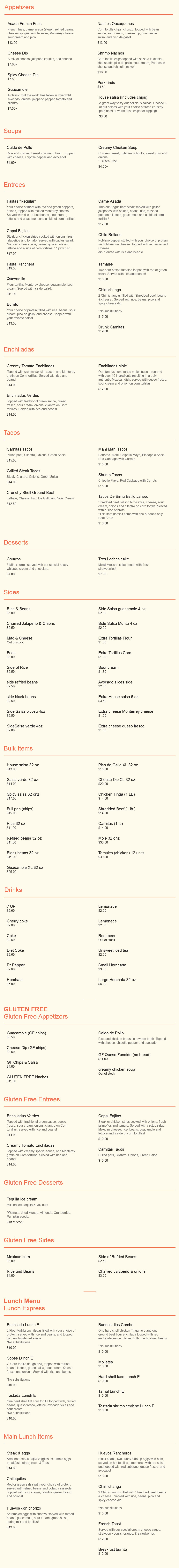 
Copal Lunch Menu


Soups
Caldo De Pollo 
	Rice and chicken breast in a warm broth. 
	Topped with cheese, chipotle pepper and avocado.
	Cup	$5.00		
	Bowl	$8.00

Caldo De Res (Seasonal) 
	Beef chunks slow cooked with spices in a tomato 
	broth with carrots, zucchini and potatoes. 
	Served with onions and cilantro
	Cup	  $5.50
	Bowl	$10.00

Sweet Corn Soup 
	Creamy Sweet Corn soup with a hint of Coconut. 
	Topped with poblano peppers
	Cup 	$5.00
	Bowl	$8.00

Cilantro Soup 
	Creamy cilantro soup. Very Refreshing! 
	Topped with Mexican cheese
	Cup	$5.00
	Bowl	$8.00

Cactus Soup  
	Seasoned Cactus in a tomato broth and seasoned 
	with Epazote. Topped with Tortilla strips and avocado
	Cup	$5.00
	Bowl	$8.00

Salads
Del Rancho 												$7.50
	Spring Mix, Strawberries, Walnuts, Goat Cheese 
	in an Apricot dressing
	Grilled Chicken add $2.00
	Steak add $4.00 
	Shrimp add $5.00

Citrus 													$7.50
	Spring Mix, orange, pineapple, caramelized peanuts, 
	sesame seeds and orange vinaigrette
	Grilled Chicken add $2.00 
	Steak add $4.00 
	Shrimp add $5.00

Caesar 														$7.00
	Romaine lettuce, croutons, parmesan cheese, 
	homemade Caesar dressing
	Grilled Chicken $add $2.00 
	Steak add $4.00 
	Shrimp add $5.00


Enchiladas
Las Verdes 											$11.00
	Topped with traditional green sauce, queso fresco, 
	sour cream, onions, cilantro on Corn tortillas. 
	Served with rice and beans
	Protein Option: 
	Chicken Tinga | Ground Beef | Shredded Beef | Veggies

Potosinas  											$11.00
	Three corn tortilla enchiladas seasoned with Guajillo 
	pepper sauce, filled with potatoes and carrots and 
	topped with avocado slices, sour cream, queso fresco, 
	lettuce, and drizzled with an oregano spicy sauce. 
	Served with rice and beans

Las De Mole 											$12.00
	Our famous homemade mole sauce, prepared with 
	over 15 ingredients resulting in a truly Mexican dish, 
	served with Queso fresco, sour cream and onion on 
	Corn tortillas. Served with rice and beans
	Allergy Information: Peanuts / nuts / flour / sesame seed
	Protein Option: 
	Chicken Tinga | Ground Beef | Shredded Beef | Veggies

Creamy Tomato 										$11.50
	Topped with creamy special sauce one Monterey 
	gratin on Corn Tortillas. Served with rice and beans
	Protein Option: 
	Chicken Tinga | Ground Beef | Shredded beef | Veggies

Mineras 												$11.00
	From Oaxaca Mexico, three corn tortilla enchiladas 
	filled with scrambled eggs topped with chorizo, bean sauce,
 	queso fresco, sour cream, avocado and jalapeño strips. 
	Served with a side of rice

Poblanas 											$11.00
	Three corn tortilla enchiladas filled with chicken breast 
	cooked with poblano peppers, onions, sour cream and 
	sweet corn. Topped with creamy poblano sauce and served
 	with rice and beans.
	Allergy Information: Not available dairy free / Gluten


Main Dishes
Huevos con chorizo										$11.00
	Scrambled eggs with chorizo, served with refried beans, 
	guacamole, sour cream, green salsa, spring mix salad 
	and tortillas

Huevos Rancheros				 						$10.00
	Mashed Potatoes, two sunny side up eggs with ham, 
	served on hot tortillas, smothered with red salsa and topped
 	with red cabbage, Queso fresco, black beans and avocado
	Allergy Information: Mashed Potato contains dairy

Chilaquiles
	Red or green with your choice of protein, served with refried
 	beans and potato casserole. 
	Topped with sour cream, cilantro,queso fresco and onions.
	Allergy Information: Potato casserole contains Ham 
 	*It can not be served with out it
	Protein Option: 
	Grilled chicken 	$10.50 
	Arrachera Steak 	$11.50 
	Carnitas			$11.00 
	Chorizo 			$11.00 
	Sunny side eggs 	  $9.50

Carnitas Platter 										$12.00
	Pork Carnitas skillet, served with beans, potato casserole, 
	Jalapeño pepper, green salsa, guacamole and a side of 
	corn tortillas
	Make them Drunk Carnitas Adding: Green or Red salsa	$1.00

Fajitas 
	Your choice of meat with red and green peppers, 
	mushrooms, onions, topped with melted Monterey Cheese. 
	Served with rice, refried beans, sour cream, lettuce and guac 
	and a side of corn tortillas
	Protein Option: 
	Grilled Chicken 	$11.50 
	Steak				$12.99 
	Shrimp 			$14.99 
	Mix				$13.99

Carne Asada 										$12.00
	Thin-cut Angus beef steak served with rice, beans, 
	mashed potatoes and corn tortillas

Sopes
	Two Corn tortilla dough disks, topped with refried beans, 
	lettuce, green salsa, sour cream, Queso fresco and onions.
 	Served with house salad
	Protein Option: 
	Chicken tinga 	$10.50
	Carnitas			$11.00
	Shredded Beef	$11.00
	Chorizo			$11.00
	Veggies			$10.00
	Asada			$11.00

Chile Relleno
	Poblano pepper stuffed with your choice of protein and 
	Monterrey cheese. Topped with red salsa and Cheese dip.
	Served with rice and beans
	Protein Option: 
	Cheese			$10.00 
	Grilled Chicken	$11.50
	Steak				$12.00
	Shrimp			$13.50
	Chorizo			$12.00

Quesadilla
	Flour tortilla, Monterey cheese, lettuce, guacamole, 
	sour cream and pico
	Protein Options: 
	Shredded beef	$11.50 
	Chicken Tinga	$11.00 
	Steak				$12.00 
	Veggies			$11.00 
	Shrimp			$13.00

Tamales 												$11.00
	Three Corn based tamales topped with red or green salsa.
 	Served with rice and beans
	Protein Options: 
	Green Chicken | Red Pork | Artichoke & Spinach 
	Add cheese dip - $0.50

Tostadas Poblanas 											$9.00
	Two Hard shell flat tortilla topped with potatoes & 
	poblano peppers, refried beans, queso fresco, lettuce, 
	avocado slices and sour cream. Served with rice and beans
	Protein Options: 
	Chicken tinga	  $9.50 
	Shredded Beef 	$10.50 
	Carnitas 			$10.00 
	Chorizo			$10.00

Huarache
	Fried corn dough base filled with beans, smothered with
	green and red salsa, served with your choice of filling and 
	topped with Queso fresco, sour cream , onions, avocado 
	slices and red cabbage
	Protein Options: 
	Chicken tinga		$11.00 
	Shredded beef	$11.50 
	Chorizo			$11.00 
	Ground beef		$11.00 
	Eggs				  $9.50 
	Steak				$11.50 
	Carnitas			$11.00


Deluxe Tacos
	Two Premium Tacos, rice & Beans
Fish & Shrimp Baja Style Tacos							$10.50
	Grilled fish & battered shrimp, chipotle mayonnaise, 
	crispy leeks, red cabbage and pineapple mango pico de 
	gallo on a flour tortilla

Tequila Shrimp Tacos 									$10.50
	Grilled shrimp seasoned with Mexican Spices and 
	Tequila, served on a corn tortilla with melted Monterey 
	cheese, lettuce and pickled onion with cabbage, carrots 
	and Tequila sauce.

Carnitas Tacos 											$9.50
	Slow roasted pork served on a corn tortilla. 
	Topped with cilantro, onions and salsa

Pastor Tacos 												$9.50
	Seasoned pork, served with fresh pineapple and 
	topped with cilantro, red onion and lime on a corn tortilla

Arrachera Steak Tacos 								$10.50
	Served with avocado, sour cream, queso fresco 
`	and refried beans on a corn tortilla

Grilled Chicken Tacos 									$9.50
	Lean chicken breast, queso fresco, sour cream, 
	caramelized onion, all steamed in Mezcal and topped 
	with greens and avocado on a corn tortilla

Shredded Beef Tacos 									$10.00
	Two shredded beef tacos. Topped with refried beans, 
	sour cream, Farm cheese, red cabbage and salsa

Vegan Tacos  											$9.25
	Seasonal Vegetables, topped with red cabbage 
	and avocado in a corn tortilla

Campechanos Tacos 									$10.50
	Asada steak, chorizo, cactus salad, avocado.

Chicken Tinga Tacos 										$9.50
	Chicken breast cooked with tomatoes and spices, 
	topped with refried beans, sour cream, Monterey 
	cheese, red cabbage and salsa


Combinations
	No Substitutions. Served with rice and beans

Combo #1 													$9.50
	Two enchiladas topped with sour cream, queso fresco 
	and onions, 
	Two Hard shell tacos topped with lettuce, pico and cheese.
	Salsa Options: 
	House green tomatillo 
	Creamy tomato 	$0.50 
	Mole				$1.00 
	House red salsa

Combo #2 												$12.50
	One cheese Chile relleno topped with red salsa 
	and cheese dip, One enchilada topped with sour cream,
	onions and cheese, & One tamal.
	Chile Relleno Options: 
		Steak 			$0.50 
		Grilled chicken Chile Relleno - $0.50 
		Carnitas 		$0.50
	Salsa Options: 
		House Green 
		Creamy Tomato	$0.50 
		Mole 			$1.00 
		House red salsa

Combo #3 												$11.00
	Two chicken flautas topped with lettuce, cheese, 
	sour cream and guacamole salsa, One enchilada with 
	sour cream, onions, and cheese, One hard shell taco 
	topped with lettuce, cheese and pico.
	Salsa Option: 
		House Green 
		Creamy tomato $0.50 
		Mole			$1.00 
		House Red salsa
	Protein Option
		Shredded Chicken 
		Ground beef 
		Shredded beef	$0.50 
		Carnitas 
		Tamal Option (Chicken, Pork, Spinach - Artichoke)
		(No Substitutions)


Burritos
	Are served with lettuce, sour cream, pico and guac.

Fajita Burrito
	Fajita Meat, green and red peppers, onion, refried beans,
	Monterey cheese. Topped with cheese dip and your favorite
	salsa: green, creamy red, spicy or House red salsa.
	Protein Options: 
		Grilled Chicken	$11.00 
		Steak			$12.00 
		Shrimp			$13.00 
		Carnitas		$12.00 
		Chorizo			$12.00

Burrito Vegetariano 		                                        $11.00
	Roasted vegetables, black beans and Monterey cheese.
	Topped with creamy tomato sauce
	Allergy Information: Dairy

Mexicano Burrito 										 $12.00
	Your choice of filling, refried beans, rice, pico & 
	Monterey cheese, Topped with cheese dip and your 
	favorite salsa: Green, creamy red, spicy, or house red salsa
	Protein Options: 
	Chicken Tinga | Shredded Beef | Carnitas | Chorizo

Pastor Burrito											 $12.00
	Seasoned pork with pineapple, refried beans, rice, 
	red onion and cilantro. Topped with cheese dip

Poblano Burrito 										 $12.00
	Chicken cooked with poblano peppers, onions 
	and sweet corn with sour cream, filled with refried beans,
 	rice and topped with poblano poblano sauce.
	Allergy Information: (Not available dairy free)

