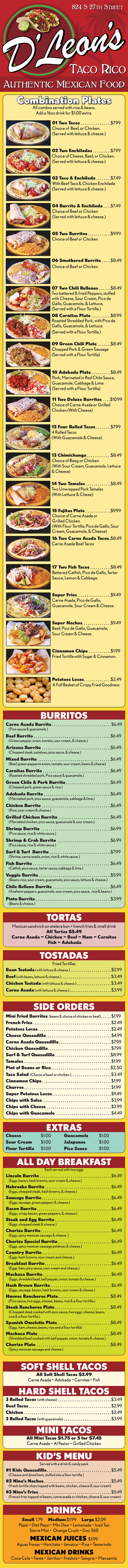 
TACO RICO
AUTHENTIC MEXICAN FOOD
824 S 27TH STREET
Combination Plates
All combos served with rice & beans.
Add a 16oz drink for $1.00 extra.
01 Two Tacos $7.99
Choice of Beef, or Chicken.
(Served with lettuce & cheese.)
02 Two Enchiladas $7.99
Choice of Cheese, Beef, or Chicken.
(Served with lettuce & cheese.)
03 Taco & Enchilada $7.49
With Beef Taco & Chicken Enchilada
(Served with lettuce & cheese.)
04 Burrito & Enchilada $7.49
Choice of Beef or Chicken
(Served with lettuce & cheese.)
05 Two Burritos $9.99
Choice of Beef or Chicken
06 Smothered Burrito $8.49
Choice of Beef or Chicken
07 Two Chili Rellenos $8.49
Two battered & fried Peppers, stuffed
with Cheese, Sour Cream, Pico de
Gallo, Guacamole, & Lettuce,
(Served with a Flour Tortilla.)
08 Carnitas Plate $8.99
Roasted Shredded Pork, with Pico de
Gallo, Guacamole, & Lettuce.
(Served with a Flour Tortilla.)
09 Green Chili Plate $8.49
Chopped Pork & Green Sausage
(Served with a Flour Tortilla)
10 Adobada Plate $8.49
Pork, Marinated in Red Chile Sauce,
Guacamole, Cabbage & Lime.
(Served with a Flour Tortilla)
11 Two Deluxe Burritos $10.99
Choice of Carne Asada or Grilled
Chicken (With Cheese)
12 Four Rolled Tacos $7.99
4 Rolled Tacos
(With Guacamole & Cheese)
13 Chimichanga $8.49
Choice of Beeg or Chicken
(With Sour Cream, Guacamole, Lettuce
& Cheese)
14 Two Tamales $8.49
Two Unwrapped Pork Tamales
(With Lettuce & Cheee)
15 Fajitas Plate $9.99
Choice of Carne Asada or
Grilled Chicken
(With Flour Tortilla, Pico de Gallo, Sour
Cream, Guacamole, & Cheese)
16 Two Carne Asada Tacos $8.49
Carne Asada Beef Tacos
17 Two Fish Tacos $8.49
Battered Catfish, Pico de Gallo, Tartar
Sauce, Lemon & Cabbage.
Super Fries $9.49
Carne Asada, Pico de Gallo,
Guacamole, Sour Cream & Cheese.
Super Nachos $9.49
Beef, Pico de Gallo, Guacamole,
Sour Cream & Cheese.
Cinnamon Chips $1.99
Fried Tortilla with Sugar & Cinnamon.
Potatoes Locos $2.49
A Full Basket of Crispy Fried Goodness
BURRITOS
Carne Asada Burrito $6.49
(Pico sauce & guacamole.)
Beef Burrito $6.49
(Green pepper, onion, tomato, sour cream, & cheese.)
Arizona Burrito $6.49
(Chopped steak, potatoes, pico sauce, & cheese.)
Mixed Burrito $6.49
(Beef, green pepperm onion, tomato, sour cream, beans & cheese)
Carnitas Burrito $6.49
(Roasted shredded pork, Pico sauce & guacamole.)
Green Chile & Pork Burrito $6.49
(Chopped pork, green sauce & rice.)
Adobada Burrito $6.49
(Marinated pork, pico sauce, guacamole, cabbage & lime.)
Chicken Burrito $6.49
(Rice, sour cream & cheese.)
Grilled Chicken Burrito $6.49
(Marnated chicken, pico sauce, guacamole & sour cream.)
Shrimp Burrito $6.99
(Pico sauce, rice & white sauce.)
Shrimp & Crab Burrito $6.99
(Pico sauce, rice & white sauce.)
Surf & Turf Burrito $7.99
(Shrimp, carne asada, onion, rice & white sauce.)
Fish Burrito $6.49
(Catfish, pico sauce, tartar sauce, cabbage & lime.)
Veggie Burrito $5.99
(Beans, rice, sour cream, guacamole, pico sauce, lettuce & cheese.)
Chile Relleno Burrito $6.49
(Anaheim peppers, guacamole, sour cream, pico sauce, rice & beans.)
Pinto Burrito $3.99
(Beans & cheese.)
TORTAS
Mexican sandwich on atelera bun + french fries & small drink
All Tortas $5.49
Carne Asada ~ Chicken ~ Beef ~ Ham ~ Carnitas
Fish ~ Adobada
TOSTADAS
Fried Tortillas
Bean Tostada (with lettuce & cheese.) $2.99
Beef (with beans, lettuce & cheese.) $3.49
Chicken Tostada (with lettuce & cheese.) $3.49
Carne Asada (with lettuce & cheese.) $3.99
SIDE ORDERS
Mini Fried Burritos (beans & choice of chicken or beef) $1.99
French Fries $2.49
Potatoes Locos $2.49
Cheese Quesadilla $4.99
Carne Asada Quesadilla $7.99
Chicken Quesadilla $7.99
Surf & Turf Quesadilla $8.99
Tamales $1.99
Pint of Beans or Rice $2.50
Taco Salad (Choice of beef or chicken.) $3.49
Cinnamon Chips $1.99
Churros $1.99
Super Potatoes Locos $9.49
Chips with Salsa $3.99
Chips with Cheese $2.99
Chips with Guacamole $4.49
EXTRAS
Cheese $1.00 Guacamole $1.00
Sour Cream $1.00 Jalapenos $1.00
Flour Tortilla $1.00 Pico Sauce $1.00
ALL DAY BREAKFAST
Each served with two eggs
Lincoln Burrito $6.49
(Eggs, bacon, hash browns, sour cream & cheese.)
Nebraska Burrito $6.49
(Eggs, chopped steak, hash browns, & cheese.)
Sausage Burrito $6.49
(Eggs, sausage, green peppers & cheese.)
Bacon Burrito $6.49
(Eggs, crispy bacon, green peppers, & cheese.)
Steak and Egg Burrito $6.49
(Eggs, chopped steak & cheese.)
Chorizo Burrito $6.49
(Eggs, spicy mexican sausage & cheese. )
Chorizo Special Burrito $6.49
(Eggs, spicy mexican sausage potatoes & cheese.)
Country Burrito $6.49
(Eggs, hash browns, sour cream and cheese.)
Breakfast Burrito $6.49
(Eggs, ham, pico sauce, sour cream and cheese.)
Machaca Burrito $6.49
(Eggs, shredded beef, bell pepper, onion, tomato & cheese.)
Hash Brown Burrito $6.49
(Eggs, sausage, bacon, hash browns, sour cream & cheese.)
Huevos Rancheros Plate $8.49
(Pico sauce, two eggs, cheese, beans, rice & a flour tortilla.)
Steak Rancheros Plate $8.49
(Chopped steak cooked with pico sauce, two eggs, cheese, beans,
rice & a flour tortilla.)
Spanish Omelette Plate $8.49
(Eggs, ham, cheese, beans, rice and a flour tortilla)
Machaca Plate $8.49
(Shredded beef cooked with bell pepper, onion, tomato & cheese.)
Chorizo Plate $8.49
(Spicy mexican sausage and cheese.)
SOFT SHELL TACOS
All Soft Shell Tacos $2.99
Carne Asada ~ Adobada ~ Carnitas ~ Fish
HARD SHELL TACOS
3 Rolled Tacos (with cheese) $3.49
Beef Tacos $2.99
Chicken $2.49
3 Rolled Tacos (with guacamole) $3.99
MINI TACOS
All Mini Tacos $1.75 or 5 for $7.45
Carne Asada ~ Al Pastor ~ Grilled Chicken
KID’S MENU
Served with a drink & candy pack
#1 Kids Quesadilla $5.49
(Cheese and diced ham, stuffed into a flour tortilla.)
#2 Nino’s Nachos $5.49
(Fresh tortilla chips topped with beans, chicken, cheese & sour cream)
#3 Nino’s Fries $5.49
(French fries topped w/beans, carne asada or chicken, cheese & sour cream)
DRINKS
Small 1.79 Medium $1.99 Large $2.09
Pepsi ~ Diet Pepsi ~ Mtn Dew ~ Lemonade ~ Iced Tea
Sierra Mist ~ Orange Crush ~ Doc 360
MEXICAN JUICES $1.99
Aguas Fresas ~ Horchata ~ Jamaica ~ Pina ~ Tamarindo
MEXICAN DRINKS
Coca Cola ~ Fanta ~ Jarritos ~ Freshca ~ Sangria ~ Manzanita
D’Leon’s
Get D'Leon's 824 South 27th Street delivery! Order online with Metro Dining Delivery and get great Mexican Food from D'Leon's delivered to your home or office FAST.
