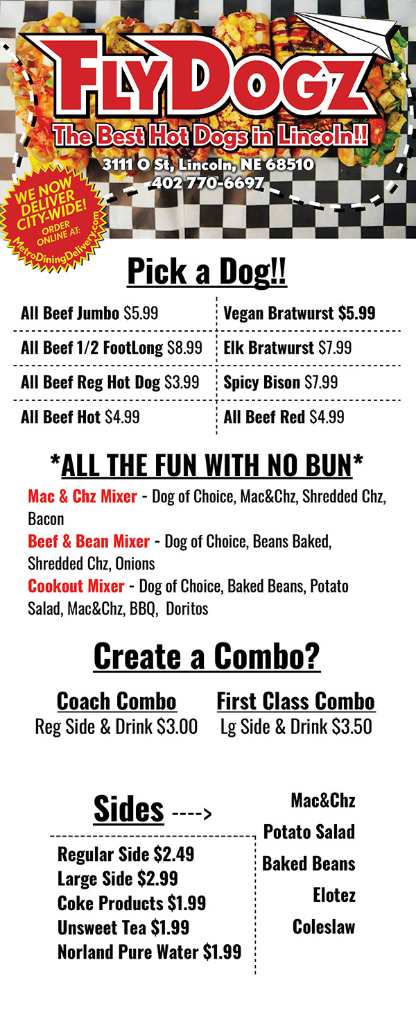 FIRST... Pick Your Dog!
Coach
Nathan’s Beef Dog $3.49
Turkey Dog $3.49
Business Class
Pork Cheddar Hot Link $4.99
Beef Hot Link $4.99
Vegan Dog $4.99
First Class
Beef Red $5.99
1/4 lb. Beef Dog $5.99
Vegan Brat $5.99
VIP
Spicy Nebraska Bison $6.99
½ lb Foot Long $8.49
Cinna Dog $6.99
Cinnamon Roll Bun, Jumbo Beef, Chili, Shredded
Cheese, Jalapenos, Bacon, Sour Cream,
and a side of Cream Cheese Frosting
Next... Your Bun
Rotella Bun FREE
Gluten Free Bun $1.00
Vegan Bun $1.00
Then... The FUN part!
Choose your style of Dog
Red Eye +$1.00
Mac, Shred Chz, Bacon, BBQ, & Fritos
Spicy Bleu +$ .50
Hot Sauce, Bleu Chz, Spinach/Lettuce,
Tomatoes, Ranch, & Celery Salt
Chicago-ish
Pickle, Sweet Relish, Onions, Tomatoes,
Pepperoncini, Mustard, & Celery Salt
The Hog
Chili, Nacho Chz, Sauerkraut, Ketchup,
Mustard, & Fritos
Next Level +$1.50
Cream Chz, Mac, Nacho Chz, Jalapenos,
Tomatoes, Onions, Avocado, Bacon, & Sriracha
Nas Dog +$ .50
Cream Chz, Nacho Chz, Spinach/Lettuce,
Avocado, Tomatoes, & Celery Salt
The Rewind +$ .50
Cream Chz, Onions, Shredded Chz,
Bacon, BBQ, & Doritos
Reuben-ish
Sauerkraut, Thousand Island, & Swiss Chz
Popfly +$1.00
Grape & Strawberry Jelly,
Crunchy Peanut Butter, Bacon, & Diced Jalapenos
Chili Cheese
Chili, Nacho Chz, Shredded Chz, Onions, & Fritos
Fly Tops
Cream Chz, Nacho Chz, Spinach/Lettuce,
Jalapenos, Onions, & Tomatoes
Seattle
Cream Chz, Sauerkraut, Onions, Jalapenos,
BBQ, Mustard, & Sriracha
FlyPie +$ .50
Cream Chz, Pizza Sauce, Pepperoni,
Mozzarella Chz, Pepperoncini, Black Olives
Snider Cookout +$1.50
Baked Beans, Potato Salad, Mac, BBQ, & Doritos
Add a Side & Drink
$3.75
Sides
(a la carte prices)
Chips $1.75
Lays Classic, Lays BBQ, Doritos Nacho Cheese,
Doritos Cool Ranch, Fritos, Fritos Twist, Cheetos,
Cheetos Puff, Funyuns, Ruffles Cheddar,
Miss Vickies Smokehouse BBQ,
Miss Vickies Sea Salt,
Miss Vickies Sea Salt & Vinegar,
Miss Vickies Jalapenos
Coleslaw $ 1.75
Potato Salad $2.25
Baked Beans $2.25
Fruit $2.25
Mac N Cheese $2.25
Desserts
Brownie Bites $ 1.99
Pineapple
Upside-Down Cake $3.49
Cinnamon Roll $3.49
Drinks
Water $ 1.50
Soda (Fountain or Bottle) $2.25
Coke, Diet Coke, DrPepper, Diet DrPepper,
Sprite, Mountain Dew, Pepsi
Itsy Bitsy Kids Meal
Served With: Hot dog, Side,
Fruit Snack, & Juice Box $4.99
Mixers!
Mac-N-Chz Mixer $5.99
Mac, Beef Hotdog, Shredded Chz, & Bacon
Beef-N-Bean Mixer $5.99
Baked Beans with ground beef, Beef Hotdog,
Shredded Chz, & Onions
Cookout Mixer $5.99
Baked Beans with ground beef, Beef Hotdog,
Potato Salad, Mac, BBQ, & Doritos
Extras!
Walking Taco $3.99
Doritos/Fritos, Chili, & Nacho Chz
Not-Chos $6.99
Doritos/Fritos, Chili Nacho, Jalapenos,
Tomatoes, Onions, Sour Cream, Lettuce
Test Flight
3 Coach Beef $12.99
Pick 6 Different Suggestions
10 Packs!
Any suggestion included in the price
Coach Beefs $29.99
First Class Beefs $43.99