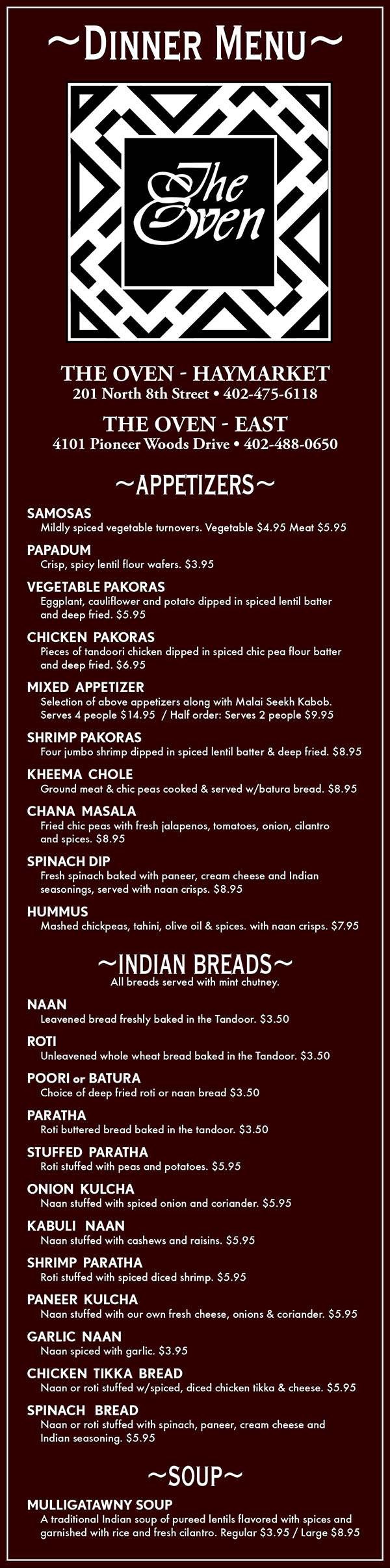 The Oven Dinner Delivery Menu
~APPETIZERS~
SAMOSAS
	Mildly spiced vegetable turnovers. Vegetable $3.50 Meat $4.50
PAPADUM
	Crisp, spicy lentil flour wafers. $2
VEGETABLE PAKORAS
	Eggplant, cauliflower and potato dipped in spiced lentil batter 
	and deep fried. $4.50
CHICKEN  PAKORAS
	Pieces of tandoori chicken dipped in spiced chic pea flour batter 
	and deep fried. $5.50
MIXED  APPETIZER
	Selection of above appetizers along with Malai Seekh Kabob.
	Serves 4 people $13  / Half order: Serves 2 people $9
SHRIMP PAKORAS
	Four jumbo shrimp dipped in spiced lentil batter & deep fried. $8
KHEEMA  CHOLE
	Ground meat & chic peas cooked & served w/batura bread. $7
CHANA  MASALA
	Fried chic peas with fresh jalapenos, tomatoes, onion, cilantro 
	and spices. $7
SPINACH DIP
	Fresh spinach baked with paneer, cream cheese and Indian 
	seasonings, served with naan crisps. $7.50
HUMMUS
	Mashed chickpeas, tahini, olive oil & spices. with naan crisps. $6
~INDIAN BREADS~
All breads served with mint chutney.
NAAN
	Leavened bread freshly baked in the Tandoor. $2
ROTI
	Unleavened whole wheat bread baked in the Tandoor. $2
POORI or BATURA
	Choice of deep fried roti or naan bread $2
PARATHA
	Roti buttered bread baked in the tandoor. $2
STUFFED  PARATHA
	Roti stuffed with peas and potatoes. $4
ONION  KULCHA
	Naan stuffed with spiced onion and coriander. $4
KHEEMA  PARATHA
	Roti stuffed with spiced ground meat. $4.50
SHRIMP  PARATHA
	Roti stuffed with spiced diced shrimp. $5
KABULI   NAAN
	Naan stuffed with cashews and raisins. $4.50
PANEER  KULCHA
	Naan stuffed with our own fresh cheese, onions & coriander. $4
GARLIC  NAAN
	Naan spiced with garlic. $2
CHICKEN  TIKKA  BREAD
	Naan or roti stuffed w/spiced, diced chicken tikka & cheese. $4.50
SPINACH   BREAD
	Naan or roti stuffed with spinach, paneer, cream cheese and 
	Indian seasoning. $4.50
~SOUP~
MULLIGATAWNY
	A traditional Indian soup of pureed lentils, flavored with spices 
	and garnished withrice and fresh cilantro. Regular $3.50 / Large $7
~THALI~
Thali = Plate; A thali is a selection of different dishes, 
served in small bowls on a round tray. 
Great for sharing and trying more than one dish. 
(Discounts do not apply. Not available for take-out or delivery)
NON-VEGETARIAN   $26
	Tandoori Chicken, Rogan Josh, Chicken Curry, Vegetable Curry,
 	Maah Dal, Raita, Papadum, Rice, Naan, Kheer, Mango Chutney
VEGETARIAN   $20   
	Matar Paneer, Saag, Aloo Gobi, Mixed Vegetable Curry, Maah
 	Dal, Raita, Papadum, Rice, Naan, Kheer and Mango Chutney.
~HOUSE FAVORITES~
Served with rice and your choice of soup or salad.
LAMB or CHICKEN TIKKA MADRAS
	Lamb or chicken cooked in a spicy tomato, coconut milk 
	based sauce.   Lamb $16 / Chicken $14
LAMB or CHICKEN BHUNA
	Shredded lamb or chicken sauteed with garlic, jalapenos 
	and cream sauce.   Lamb $16 / Chicken $14
SHRIMP  or  SALMON  MASALA
	Jumbo shrimp or fresh Atlantic salmon cooked in our traditional
	sauce.   Shrimp $16 / Salmon $19
SHRIMP  or  SALMON  MADRAS
	Jumbo shrimp or fresh Atlantic salmon cooked in our spicy 
	coconut based madras sauce.   Shrimp $16 / Salmon $19
BHUTANESE  SPECIALTY
	Seasonal vegetables cooked with fresh garlic, tomatoes, 
	jalapenos, onion and American and Swiss cheeses. 
	Vegetarian $12  / Chicken $13 /  Shrimp $16  / Salmon $19
KHEEMA  MATAR
	Ground beef, cooked in masala sauce with onion, ginger, peas,
 	jalapenos and tomatoes. $14
~TANDOORI CUISINE~
Served with rice and your choice of soup or salad unless otherwise noted.
RESHMI KEBAB
	Boneless pieces of chicken marinated in a ginger garlic paste, 
	cooked in the Tandoor and served over rice. $12
CHICKEN  TIKKA
	Boneless chicken marinated in Tandoori marinade, then cooked 
	in the tandoor. $12
FISH  TIKKA
	Boneless Albacore tuna fillet marinated in our Tandoori 
	marinade and cooked in the tandoor. $15
TANDOORI  CHICKEN
	Tender chicken marinated in yogurt and fresh ground spices then
 	cooked in the tandoor.   Full portion $18  /  Half portion $12
MALAI  SEEKH  KABAB
	Tender, minced meat with ginger, green chilies, garlic, coriander
	and onions, rolled onto a skewer & cooked in the tandoor. $13
TANDOORI  SHRIMP
	Jumbo shrimp marinated in yogurt and fresh spices and cooked 
	in the tandoor $16
MIXED  TANDOORI  GRILL
	Chicken Tikka, Tandoori Shrimp and Malai Seekh Kabab. $16    
~TREASURE OF RICE~
Served with your choice of soup or salad.
HYDERABADI BIRYANI
	Spiced lamb cooked with rice, raisins, cashews and garnished 
	with sliced eggs. $16
JHINGA  BIRYANI
	Jumbo shrimp cooked with rice, raisins, cashews and garnished 
	with sliced eggs. $16
MUMTAZ  BIRYANI
	Spiced lamb, chicken and shrimp cooked with rice,  raisins,  
	cashews and garnished with sliced eggs. $15
NAVRATAN  BIRYANI
	Spiced mixed vegetables cooked with rice, raisins, cashews and 
	garnished with sliced eggs. $10
CHICKEN TIKKA MADRAS BIRYANI or 
LAMB MADRAS BIRYANI
	Chicken tikka or lamb cooked with coconut milk sauce with, rice,
 	raisins, cashews & garnished with sliced egg. Chicken $14 Lamb $16
~LAMB ENTREES~
   Served with rice and your choice of soup or salad. $16
LAMB  MADRAS
	Tender chunks of lamb simmered  in a hot sauce with  tomatoes 
	and a hint of coconut.
GOSHT AKBARI
	Chunks of tender lamb cooked with dates, apricots, prunes 
	and spiced with cinnamon and green chilis.
SAFED  MAAS
	An ancient Rajastani delicacy. Boneless lamb cooked in a
	fragrant white sauce of almonds, cocunut milk, ginger & cardamom.
ROGAN  JOSH
	Tender chunks of lamb cooked with puree onions and traditional
	Indian spices.
LAMB  KORMA
	Tender pieces of lamb simmered in creamy curried sauce.
LAMB  VINDALOO
	Highly spiced tender chunks of lamb cooked in a sharp 
	vindaloo curry sauce.
SAAG  MEAT
	Tender chunks of lamb simmered in creamed spinach, fresh
	ginger and spices.
KADAI  GOSHT
	Pieces of lamb flash cooked with chopped onion, tomato, garlic,
	jalapeno, ginger and spices.
~VEGETARIAN ENTREES~
Served with rice and your choice of soup or salad. $12
ALOO GOBI
	A curry of cauliflower and potatoes cooked w/garlic, ginger 
	& traditional spices.
ALOO MATAR
	A curry of green pees & potatoes cooked w/garlic, ginger 
	& traditional spices
BENGAN  BEARTA
	Roasted eggplant sauteed with ginger, garlic, spices & potatoes.
BHINDI  MASALA
	Whole okra or cooked in traditional spicy 	onion sauce.
PALEK  or  PALEK  PANEER
	Handmade paneer cheese, mixed with cooked spinach onions, 
	jalapenos and tomatoes.
ALOO  CHOLE
	Chic peas and potatoes cooked in onions and garlic.
VEGETABLE  JALFRAZIE
	Pieces of our own fresh paneer cheese, sauteed with bell 
	peppers, tomato, corn, carrots, peas, onions and sprinkled 
	with mild spices.
SAAG PANEER
	Handmade paneer cheese, simmered in creamed spinach 
	& spices.
MATAR  PANEER
	Handmade paneer cheese, with green peas in a spicy curry 
	sauce.
SARSON  KA  SAAG
	A puree of mustard greens and creamed spinach, deliciously 
	flavored with ginger and tomato
MALAI  KOFTA
	Dumplings of handmade paneer cheese, stuffed with green 
	herbs and simmered in a curry sauce.
VEGETABLE  CURRY
	Potatoes, eggplant, cauliflower and peas in a mild curry.
VEGETABLE  MADRAS
	Seasonal vegetables and paneer cheese cooked in our spicy 
	coconut  based sauce.
PANEER  MAKHANI
	Homemade paneer cheese, in a spicy butter & tomato sauce.
PALEK CHOLE
	Spinach and chic peas cooked in a ginger garlic sauce.
~SEAFOOD ENTREES~
Served with rice and your choice of soup or salad. $16
TUNA  VINDALOO or  SHRIMP  VINDALOO
	Boneless tuna or jumbo shrimp cooked in our spicy 
	vindaloo sauce.
GOA  SHRIMP
	Jumbo shrimp cooked in a spicy coconut & cashew based sauce.
SHRIMP  JALFRAZIE
	Jumbo shrimp sprinkled with mild spices & sauteed with fresh 
	tomatoes, onions & bell peppers.
TUNA  MADRAS
	Whole tuna fillet simmered in a traditional Indian sauce with 
	cooconut milk.
~CHICKEN ENTREES~
Served with rice and your choice of soup or salad.  $13
CHICKEN  TIKKA  MAHKANI
	Boneless chicken cooked in a spicy butter and tomato sauce. 
CHICKEN  MOGHLAI
	Our chef’s special chicken curry, garnished with yogurt, cashews 
	and raisins. 
CHICKEN  JALFRAZIE
	Tender pieces of boneless chicken, sprinkled with mild spices and
	sauteed with fresh tomatoes, onions and bell peppers. 
CHICKEN  VINDALOO
	Highly spiced chicken cooked in a sharp vindaloo curry sauce. 
CHICKEN  TIKKA MASALA
	Pieces of chicken tikka simmered in a traditional curry.
CHICKEN  KORMA 
	Boneless pieces of chickensimmered in a creamy curry sauce.
CHICKEN TIKKA KORMA
	Boneless pieces of chicken tikka simmered in a creamy curry 
	and tomatoe sauce.
THIMPHU CHICKEN
	A great specialty from the royal kingdom of Bhutan. Boneless 
	chicken with cauliflower in a light and spicy sauce.
CHICKEN TIKKA SAAG 
	Boneless chicken cooked in pureed spinach and mustard greens, 
	flavored with ginger and fresh spices.
GOA CHICKEN 
	Boneless pieces of chicken cooked in a spicy coconut milk and 
	cashew based sauce.
CHICKEN  TIKKA  KADAI
	Boneless chicken cooked with onions, tomatoes, garlic 
	and jalapenos.
~SIDE DISHES & CONDIMENTS~
BOMBAY  DAL
	Lentils simmered in onions, tomato and cumin seed. $4
MAAH  DAL
	Indian black beans and red kidney beans cooked with cream, 
	tomato and butter. Spiced with fresh ginger root. $4
RAITA
	Chilled yogurt salad, prepared with cucumber, tomato & onion. $3.5
MANGO  or MINT CHUTNEY $2
SIDE SALAD $2
EXTRA  RICE Large $3.50 Small $2.50
RAW ONION & CHILI PLATE   $2
SIDE  SAUCES $4
(Vindaloo,  Korma,  Tikka Korma,  Saag,  Palek,  Madras,  Makhani,  Masala,  Goa)
ADDITIONALS
	 Chicken $4 / Lamb $5 / Paneer $2 / Vegetables $3
~DESSERTS~
KHEER
	Traditional Indian rice pudding. $4
KULFI
	Special Indian ice cream made of thickened milk 
	(mango, pistachio & chocolate). $4
SELECTIONS FROM OUR DESSERT TRAY $6
~BEVERAGES~
LASSI Fresh yogurt drink. (Rose) $3 (Mango or strawberry) $4
TEA Spiced tea, Chai or Darjeeling. $3 per pot
SOFT DRINKS Coke, Diet Coke, Sprite, Dr. Pepper, Ice Tea $2 
MINERAL  WATER $3 
COFFEE 	Regular or Decaf $2 
JUICE  Cranberry, Grapefruit, Orange or Pineapple. $2