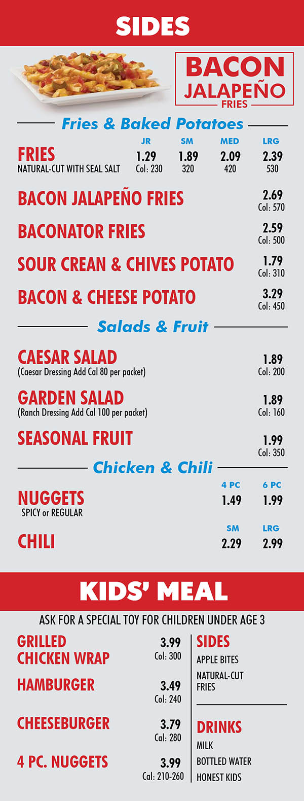 Wendy's Lincoln Ne Menu page 4
SIDES
Fries & Baked Potatoes
JR SM MED LRG
FRIES 1.29 1.89 2.09 2.39
NATURAL-CUT WITH SEAL SALT Col: 230 320 420 530
BACON JALAPEÑO FRIES 2.69
Col: 570
BACONATOR FRIES 2.59
Col: 500
SOUR CREAN & CHIVES POTATO 1.79
Col: 310
BACON & CHEESE POTATO 3.29
Col: 450
Salads & Fruit
CAESAR SALAD 1.89
(Caesar Dressing Add Cal 80 per packet) Col: 200
GARDEN SALAD 1.89
(Ranch Dressing Add Cal 100 per packet) Col: 160
SEASONAL FRUIT 1.99
Col: 350
Chicken & Chili
4 PC
6 PC
NUGGETS 1.49 1.99
SPICY or REGULAR
SM LRG
CHILI 2.29 2.99
BACON
JALAPEÑO
FRIES
KIDS’ MEAL
GRILLED 3.99
CHICKEN WRAP Col: 300
HAMBURGER 3.49
Col: 240 CHEESEBURGER 3.79
Cal: 280 4 PC. NUGGETS 3.99
Cal: 210-260
SIDES
APPLE BITES
NATURAL-CUT
FRIES
DRINKS
MILK
BOTTLED WATER
HONEST KIDS