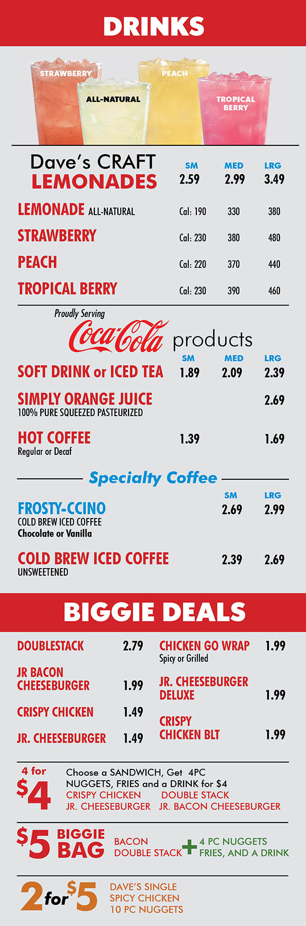 Wendy's n 27th St Lincoln NE Menu Page 5
DRINKS
STRAWBERRY
PEACH
ALL-NATURAL
TROPICAL
BERRY
Dave’s CRAFT SM MED LRG
LEMONADES 2.59 2.99 3.49 LEMONADE ALL-NATURAL Cal: 190 330 380
STRAWBERRY Cal: 230 380 480
PEACH Cal: 220 370 440
TROPICAL BERRY Cal: 230 390 460
Proudly Serving
products
SM MED LRG
SOFT DRINK or ICED TEA 1.89 2.09 2.39
SIMPLY ORANGE JUICE 2.69
100% PURE SQUEEZED PASTEURIZED
HOT COFFEE 1.39 1.69
Regular or Decaf
Specialty Coffee
SM LRG
FROSTY-CCINO 2.69 2.99
COLD BREW ICED COFFEE
Chocolate or Vanilla
COLD BREW ICED COFFEE 2.39 2.69
UNSWEETENED
BIGGIE DEALS
DOUBLESTACK 2.79 JR BACON CHEESEBURGER 1.99 CRISPY CHICKEN 1.49 JR. CHEESEBURGER 1.49
CHICKEN GO WRAP 1.99
Spicy or Grilled
JR. CHEESEBURGER
DELUXE 1.99
CRISPY
CHICKEN BLT 1.99
4 for
$4
Choose a SANDWICH, Get 4PC
NUGGETS, FRIES and a DRINK for $4
CRISPY CHICKEN DOUBLE STACK
JR. CHEESEBURGER JR. BACON CHEESEBURGER
$5
BIGGIE
BAG
BACON
DOUBLE STACK
+
4 PC NUGGETS
FRIES, AND A DRINK
2for$5
DAVE’S SINGLE
SPICY CHICKEN
10 PC NUGGETS