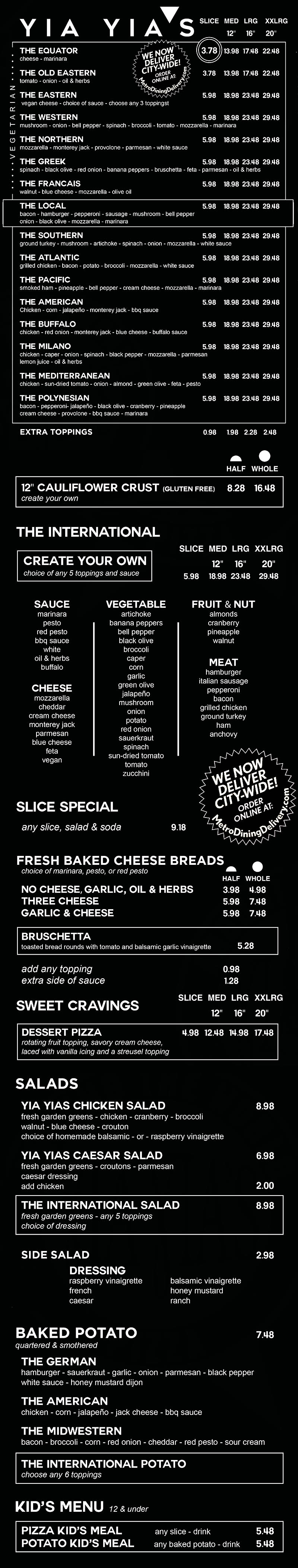 Yia Yia's Pizza 
 East Menu
 2840 S 70th St, 
 Lincoln NE 68506
 531-500-4937 
  
Around the World Pizza

Specialty pizza sizes
        slice
        12 inch med
        16 inch lrg
        20 inch xxl

the equator pizza
cheese - marinara
    3.50 - slice
    11.00 - medium
    15.00 - large
    20.00 - XX Large

the old eastern pizza
tomato - onion - oil & herbs
    3.50 slice
    11.00 medium
    15.00 Large
    20.00 xx large

the western pizza
mushroom - onion - bell pepper -spinach - broccoli - tomato -mozzarella - marinara
    4.80 slice
    15.00 medium
    21.00 large
    25.00 xx large

the greek pizza
pepperoncini - spinach - black olives - red onion - bruschetta - feta - parmesan - oil & herbs
    4.80 slice
    15.00 medium
    21.00 large
    25.00 xx large

the francais pizza
walnut, blue cheese, mozzarala - olive oil
    4.80 slice
    15.00 medium
    21.00 large
    25.00 xx large

the local pizza
bacon - hamburger - peperoni -sausage - mushroom - bell pepper - onion - olive oil - mozzarella - marinara
    5.10 slice
    16.00 medium
    22.00 large
    27.00 xx large

the southern pizza
ground turkey - mushroom - artichoke - spinach - onion mozzarella - white sauce
    4.80 slice
    15.00 medium
    21.00 lazrge
    25.00 xx large

the atantic pizza
grilled chicken - bacon - potato - broccoli - mozzarela - white sauce
    4.80 slice
    15.00 medium
    21.00 large
    25.00 xx large

the pacific pizza
smoked ham - pineapple - bell pepper - cream cheese - mozzarella - marinara
    4.80 slice
    15.00 medium 
    21.00 large
    25.00 xx large

the american pizza
chicken - corn - jalapeno - monterey jack - bbq sauce
    4.80 slice
    15.00 medium
    21.00 large
    25.00 xx large

the buffalo pizza
chicken, red onion, monterey jack - blue cheese - buffalo sauce
    5.10 slice
    16.00 medium 
    22.00 large
    27.00 xx large

the milano pizza
chicken - caper - onion - spinach - black pepper - mozzarella - parmesan - lemon juice - oil & herbs
    4.80 slice
    15.00 medium
    21.00 large
    25.00 xx large

the mediterranean pizza
chicken - sun-dried tomato - onion - almond - green olives - feta - pesto
    4.80 slice
    15.00 medium 
    21.00 large
    25.00 xx large

the polynesian pizza
bacon - pepperoni - jalapeno - black olive - cranberry - pineapple - cream cheese
    5.10 slice
    16.00 medium
    22.00 large
    27.00 xxlarge

extra toppings 
bacon - pepperoni - jalapeno - black olive - cranberry - pineapple - cream cheese
price per each additional topping
    0.60 slice
    1.50 medium
    1.80 large
    2.20 xx large

8 inch gluten-free crust available    12.00



the international Pizza
build your own
includes five toppings plus your choice of sauce
        slice 5.10
        12 inch med 16.00
        16 inch lrg 22.00
        20 inch xxl 27.00

fruit & nuts:
almonds - cranberry - pineapple - walnut

cheeses:
mozzarella - cheddar - cream cheese - monterey jack - ricotta - parmesan - provolone - blue cheese - feta - vegan

vegetables:
artichoke - bell pepper - black olive - broccoli - caper - corn - garlic - green olive - jalapeño - mushroom - onion - pepperoncini - potato - red onion - sauerkraut - spinach - sun-dried tomato - tomato - zucchini

meats:
hamburger - italian sausage - pepperoni - bacon - grilled chicken - ground turkey - ham - anchovie

sauces:
marinara - pesto - red pesto - bbq sauce - white - oil & herbs

New!
Dessert Pizza 
Comes fully loaded with cherry pie filling, savory cream cheese, laced with Vanilla icing and streusel topping.
4.80 slice
15.00 medium
21.00 large
25.00 xx large

daily specials
includes side salad and drink
classic slice: marinara - cheese - 2 toppings 6.80

around the world
choose any specialty slice  7.50
    
Loaded Potatoes

daily specials
includes side salad and drink

potato special
cheese - 3 toppings 7.80

around the world potatoes
the german    6.00
hamburger - sauerkraut - garlic - onion - parmesan - black pepper - white sauce - honey mustard dijon

the american    6.00
chicken - corn - jalapeno - jack cheese - bbq sauce

the midwestern    6.00
bacon - broccoli - corn - red onion - cheddar - red pesto - sour cream
 
the international
build your own
choose any five toppings    6.00

fruit & nut
almonds - cranberry - pineapple - walnut

cheese
mozzarella - cheddar - cream cheese - monterey jack - ricotta - parmesan - provolone - blue cheese - feta - vegan

vegetable
artichoke - bell pepper - black olive - broccoli - caper - corn - garlic - green olive - jalapeño - mushroom - onion - pepperoncini - potato - red onion - sauerkraut - spinach - sun-dried tomato - tomato - zucchini

meat
hamburger - italian sausage - pepperoni - bacon - grilled chicken - ground turkey - ham - anchovie

sauce
marinara - pesto - red pesto - bbq sauce - white - oil & herbs

LOADED BREADS
loaded breads
includes choice of sauce

garlic, oil & herbs
    3.50 half
    4.30 whole

three cheese
    4.50 half
    5.80 whole

garlic & cheese
    4.50 half
    5.80 whole

bruschetta     5.80

extra sauce    1.00

marinara - pesto - red pesto - bbq sauce - white sauce - oil & herbs - buffalo

add any topping     0.60

fruit & nut
almonds - cranberry - pinapple - walnut

Cheese
mozzarella - cheddar - cream cheese - monterrey jack - ricotta - parmesan - provolone - blue cheese - feta - vegan cheese

vegetable
artichoke - bell pepper - black olive - broccoli - caper - corn - garlic - green olive - jalapeño - mushroom - onion - pepperoncini - potato - red onion - sauerkraut - spinach - sun-dried tomato - tomato - zucchini

Meat
hamburger - italian sausage - pepperoni - bacon - grilled chicken - ground turkey - ham - anchovie

SALADS

yia yia's salads
chicken salad   8.00
fresh garden greens - chicken - cranberry - broccoli - walnut - blue cheese - croutons - homemade balsamic or raspberry vinaigrette

caesar salad   6.00
fresh garden greens - croutons - parmesan cheese - caesar dressing
add chicken 1.50

side salad    2.30

dressing
raspberry vinaigrette - french - caesar - ranch - balsamic vinaigrette - honey mustard

the international 6.00
 build your own
fresh garden greens with
choice of 5 toppings + dressing

fruit & nut
almonds - cranberry - pineapple - walnut

cheese
mozzarella - cheddar - cream cheese - monterey jack - ricotta - parmesan - provolone - blue cheese - feta - vegan

vegetable
artichoke - bell pepper - black olive - broccoli - caper - corn - garlic - green olive - jalapeño - mushroom - onion - pepperoncini - potato - red onion - sauerkraut - spinach - sun-dried tomato - tomato - zucchini

meat
hamburger - italian sausage - pepperoni - bacon - grilled chicken - ground turkey - ham - anchovie

dressing
raspberry vinaigrette - french - caesar - ranch - balsamic vinaigrette - honey mustard

KIDS MEALS
pizza kid's meal
includes drink
around the world

choose any specialty slice     4.00

the international
build your own slice     4.00

potato kid's meal
includes drink
specialty potato

choose any potato    4.00

the international
build your own    4.00


